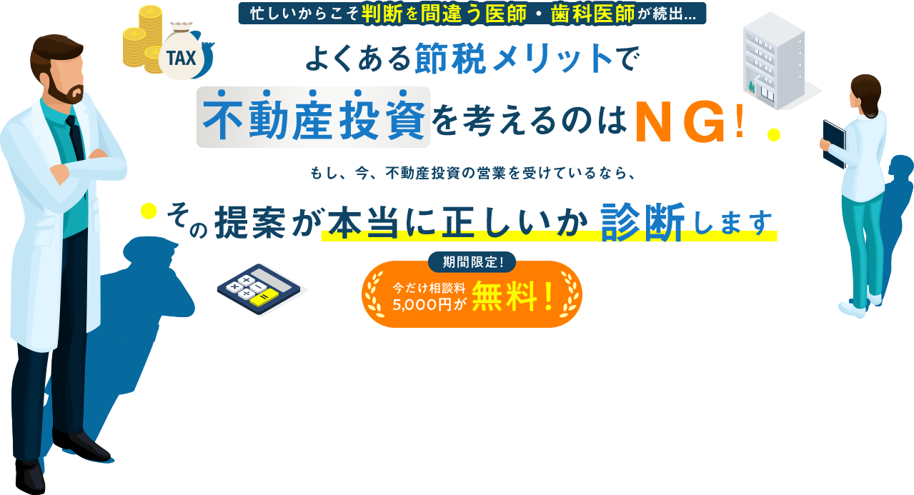 忙しいからこそ判断を間違う医師・歯科医師が続出... よくある節税メリットで 不動産投資を考えるのはＮＧ！ 　もし、今、不動産投資の営業を受けているなら、その提案が本当に正しいか診断します 期間限定！今だけ相談料 5000円が無料！
