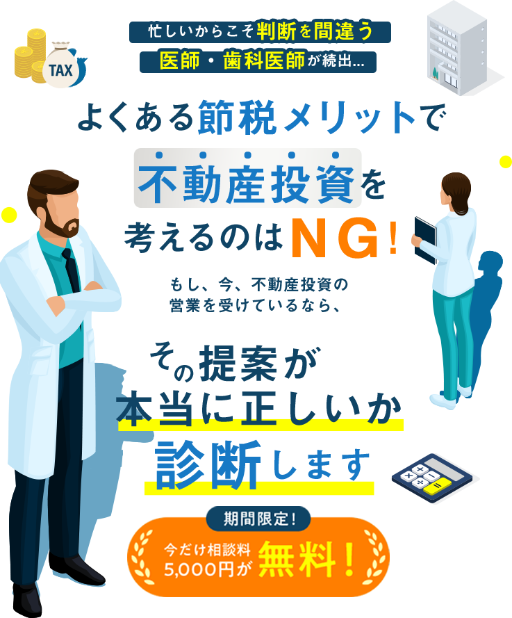 忙しいからこそ判断を間違う医師・歯科医師が続出... よくある節税メリットで 不動産投資を考えるのはＮＧ！ 　もし、今、不動産投資の営業を受けているなら、その提案が本当に正しいか診断します 期間限定！今だけ相談料 5000円が無料！